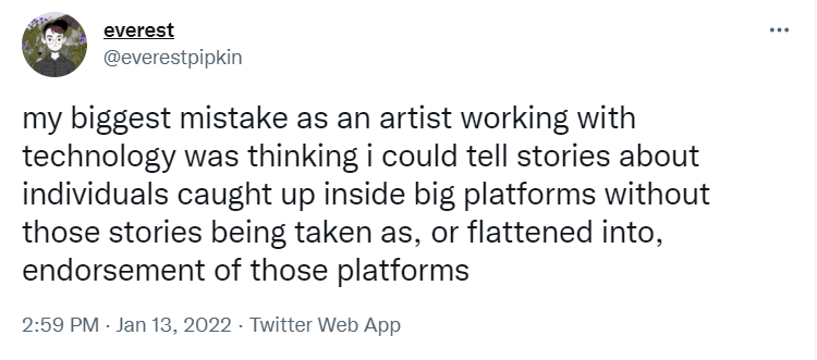 Tweet by @everestpipkin: my biggest mistake as an artist working with technology was thinking i could tell stories about individuals caught up inside big platforms without those stories being taken as, or flattened into, endorsement of those platforms